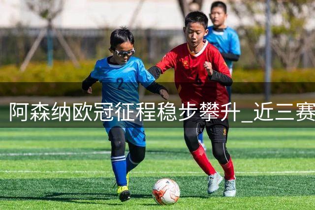 阿森纳欧冠征程稳步攀升 近三赛季战绩持续突破